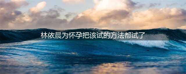林依晨疑做试管婴儿失败，自曝为怀孕该试的方法都试了，已三年未拍戏(林依晨为怀孕把该试的方法都试了)