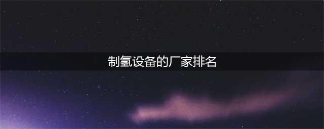 中国排名前十的制氢企业(制氢设备的厂家排名)