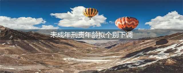 未成年人刑责年龄拟“个别下调”，不枉不纵才能更好保护“少年的你”(未成年刑责年龄拟个别下调)