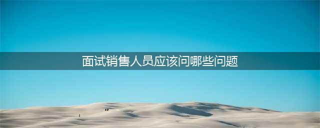 销售员面试最常问的十大问题，你知道几个？(面试销售人员应该问哪些问题)