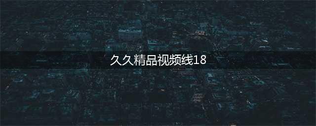 久久的，久久爽，人人有得吃，人人挺爽，人人看，人人好看 – 体验高清画质与博客热潮(久久精品视频线18)