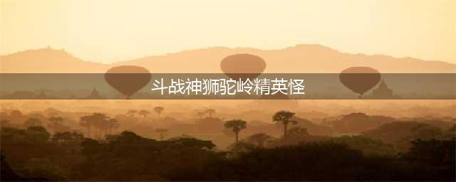 斗战神精英怪都在哪里刷新(斗战神狮驼岭精英怪)