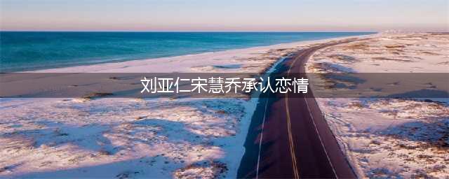 宋慧乔刘亚仁在一起了？男方称大20岁姐弟恋也接受(刘亚仁宋慧乔承认恋情)