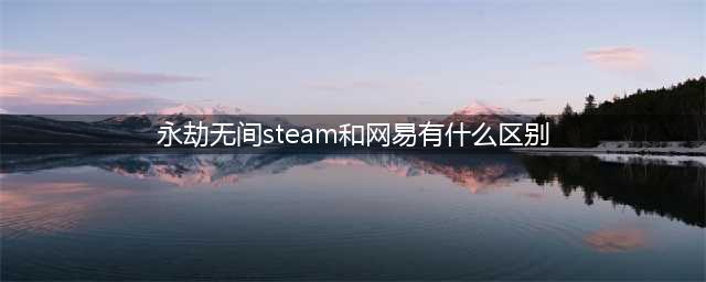 《永劫无间》steam和网易有哪些区别(永劫无间steam和网易有什么区别)