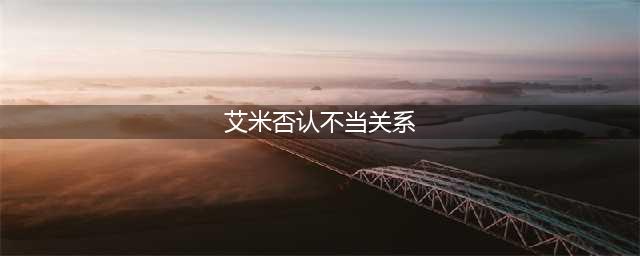 艾米否认不当关系,了解下她的家庭背景在下结论(艾米否认不当关系)