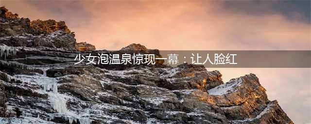 少女泡温泉惊现一幕让人脸红， 恐怖＂鬼手＂手抓女主小腿(少女泡温泉惊现一幕：让人脸红)