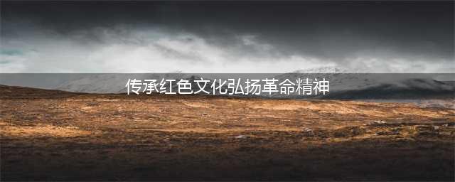 传承红色文化，弘扬革命精神(传承红色文化弘扬革命精神)