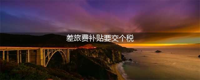 差旅费津贴超过多少要交个税？税局最新答复来了！(差旅费补贴要交个税)
