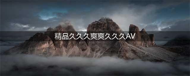 久久的，久久爽，人人有得吃，人人都挺爽，人人看，人人都好看(精品久久久爽爽久久久AV)