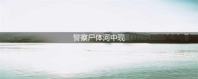 警察尸体在河中现 死亡之前曾遭人毒打(图)(警察尸体河中现)