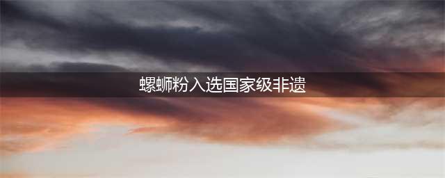螺蛳粉入选国家级非遗名录，饮食类非遗如何保护？(螺蛳粉入选国家级非遗)