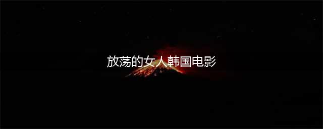 不容错过的六部韩国色情片，尺度不小！(放荡的女人韩国电影)