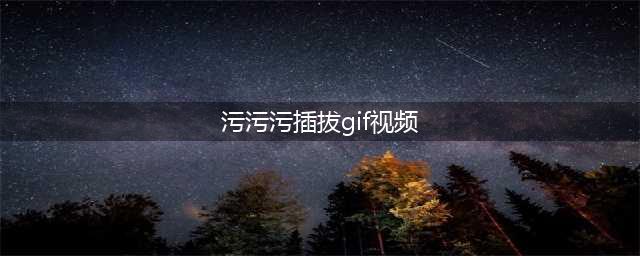 三污GIF动态图——带你领略前所未有的视觉盛宴！(污污污插拔gif视频)