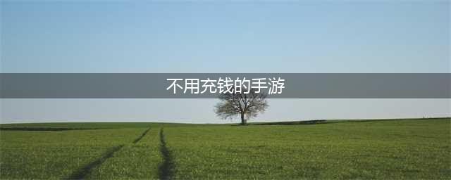 有没有不充钱的手游推荐2022 好玩且不氪金的游戏榜单(不用充钱的手游)