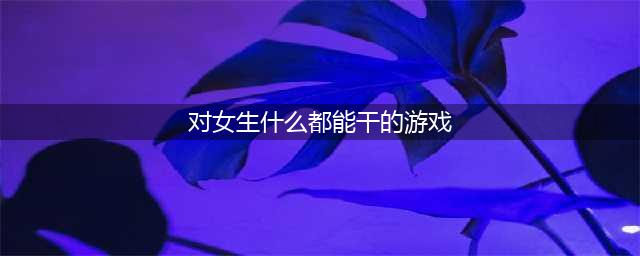 2022有什么游戏可以对女生做一些有趣的事情 和女生互动的游戏推荐(对女生什么都能干的游戏)