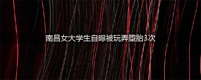 南昌女大学生自曝被玩弄！男子令她堕胎3次！她想为这事做个公证(南昌女大学生自曝被玩弄堕胎3次)