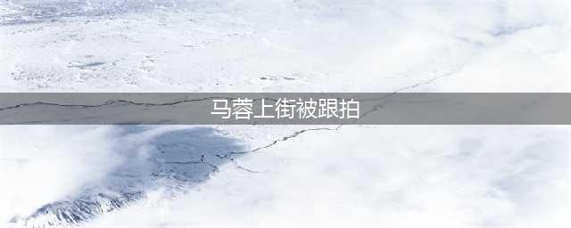 马蓉上街被跟拍是真的吗? 马蓉为什么还敢上街?(马蓉上街被跟拍)