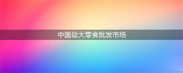 最大的零食批发市场在哪里(中国最大零食批发市场)