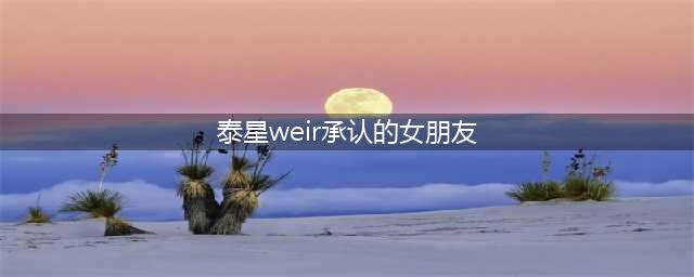 Weir公开承认将与女友Bella结婚！网友：家庭地位一目了然(泰星weir承认的女朋友)
