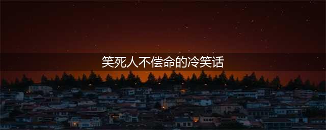 极品笑话笑死人不偿命 笑话大全笑破你的肚子(笑死人不偿命的冷笑话)