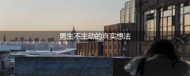 在感情中，男人从不主动的真实心理(男生不主动的真实想法)
