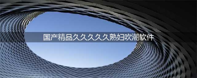 久久的，久久爽，人人有得吃，人人都挺爽，人人看，人人都好看(国产精品久久久久久熟妇吹潮软件)