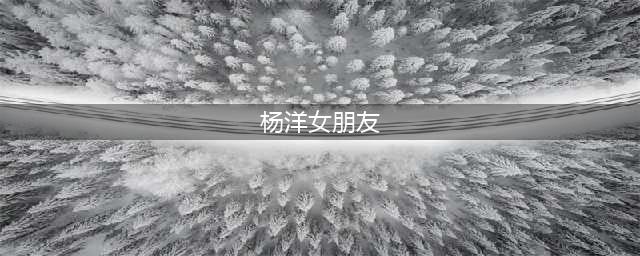 杨洋的6位绯闻女友，最大36岁最小24岁，一个比一个年轻(杨洋女朋友)