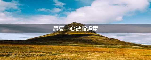 康复中心被指虐童是怎么回事?为什么康复中心被指虐童(康复中心被指虐童)