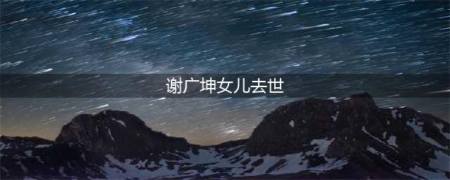 谢广坤女儿怎么死的 每一年的娱乐圈都有人会被死亡(谢广坤女儿去世)