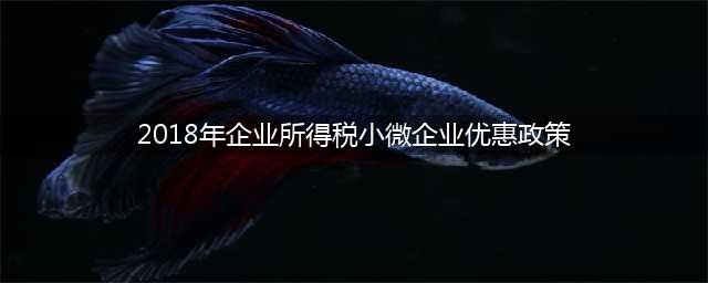 2018年小微企业税收优惠政策(2018年企业所得税小微企业优惠政策)