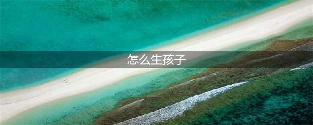 怎么造孩子，就怎么生孩子（此文有颜色，带上先生一起看）(怎么生孩子)