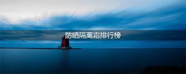 测评：防晒隔离霜哪个牌子最好用？排名第一的防晒霜(防晒隔离霜排行榜)