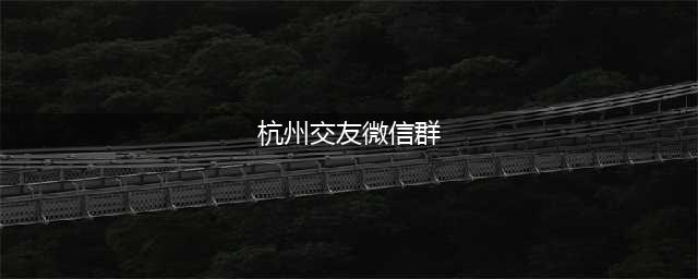 杭州单身相亲交友微信群，杭州离异征婚群(杭州交友微信群)