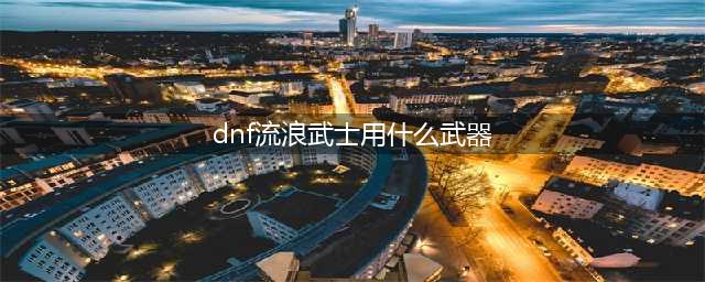 《DNF》流浪武士110级毕业武器选择攻略2022(dnf流浪武士用什么武器)
