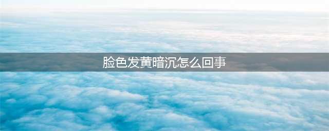 【脸色发黄是什么原因】肤色暗沉发黄怎么调理？这5个原因要注意！(脸色发黄暗沉怎么回事)