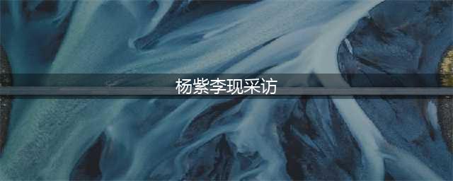 原创《亲爱的》戏外采访曝杨紫李现关系，杨紫话语间尽显对李现的肯定(杨紫李现采访)