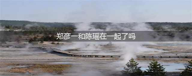 5年过去，他俩的恋情终于有实锤了!(郑彦一和陈瑶在一起了吗)