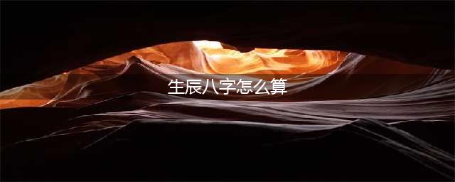 生辰八字是什么 生辰八字怎么算(生辰八字怎么算)
