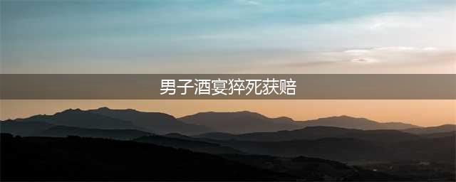 男子酒宴猝死获赔 参加葬礼酒席未想成自己最后一餐(男子酒宴猝死获赔)