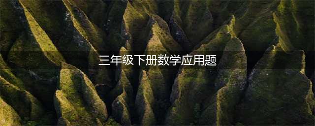 三年级数学下册应用题练习题100道，替孩子收藏一份！(三年级下册数学应用题)