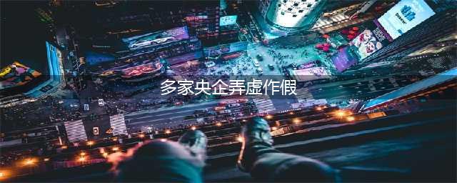 多家央企弄虚作假，于我们百姓何在？(多家央企弄虚作假)
