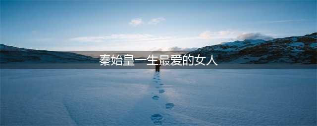 秦始皇一生最重要的3个女人：一个又爱又恨，一个此生难忘(秦始皇一生最爱的女人)