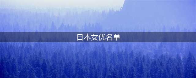最受欢迎的日本女优排行榜出炉！你最喜欢谁？(日本女优名单)