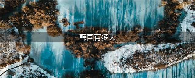 韩国国土面积多大？和中国哪个省最为接近呢(韩国有多大)