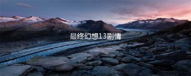求最终幻想13-2的大致剧情和结局(最终幻想13剧情)
