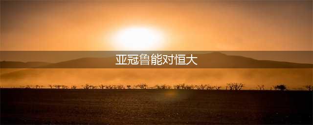 亚冠分析：山东鲁能vs广州恒大(亚冠鲁能对恒大)
