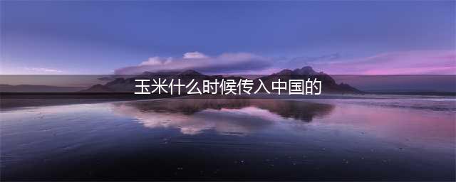 小麦、玉米、土豆、棉花、南瓜...各种农作物传入我国的时间表(玉米什么时候传入中国的)
