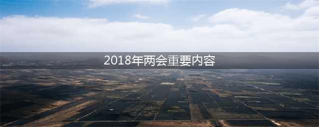 2018年两会热点是什么 主要内容有哪些(2018年两会重要内容)