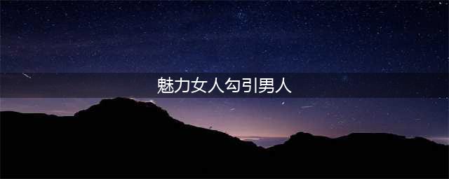 女人想勾引男人的五大表现(魅力女人勾引男人)