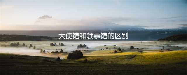 一分钟了解大使馆和领事馆的区别(大使馆和领事馆的区别)